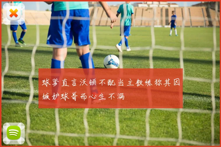 球爹直言沃顿不配当主教练称其因嫉妒球哥而心生不满