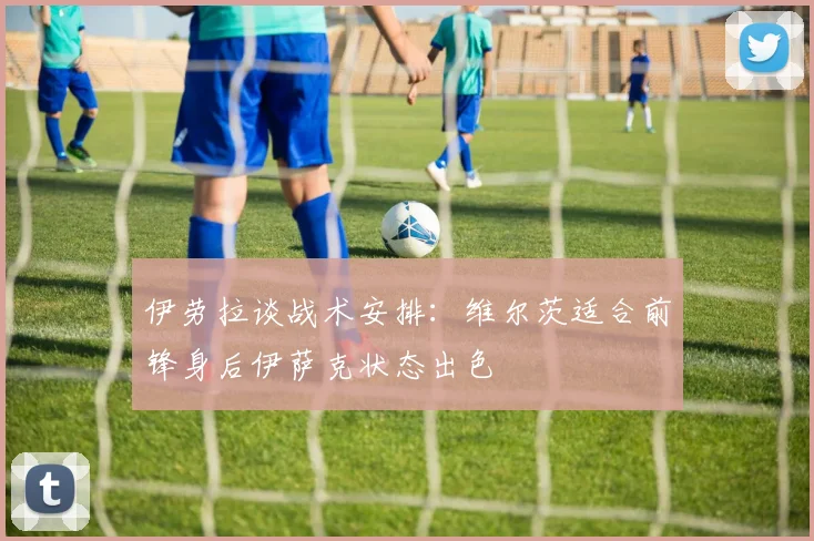 伊劳拉谈战术安排：维尔茨适合前锋身后伊萨克状态出色
