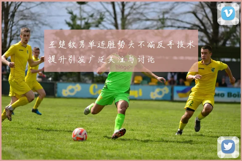 王楚钦男单连胜势头不减反手技术提升引发广泛关注与讨论